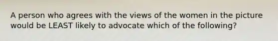 A person who agrees with the views of the women in the picture would be LEAST likely to advocate which of the following?