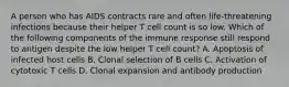 A person who has AIDS contracts rare and often life-threatening infections because their helper T cell count is so low. Which of the following components of the immune response still respond to antigen despite the low helper T cell count? A. Apoptosis of infected host cells B. Clonal selection of B cells C. Activation of cytotoxic T cells D. Clonal expansion and antibody production