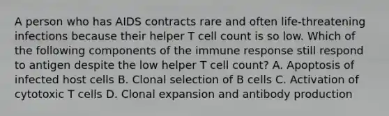 A person who has AIDS contracts rare and often life-threatening infections because their helper T cell count is so low. Which of the following components of the immune response still respond to antigen despite the low helper T cell count? A. Apoptosis of infected host cells B. Clonal selection of B cells C. Activation of cytotoxic T cells D. Clonal expansion and antibody production