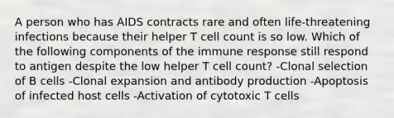 A person who has AIDS contracts rare and often life-threatening infections because their helper T cell count is so low. Which of the following components of the immune response still respond to antigen despite the low helper T cell count? -Clonal selection of B cells -Clonal expansion and antibody production -Apoptosis of infected host cells -Activation of cytotoxic T cells