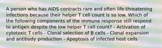 A person who has AIDS contracts rare and often life-threatening infections because their helper T cell count is so low. Which of the following components of the immune response still respond to antigen despite the low helper T cell count? - Activation of cytotoxic T cells - Clonal selection of B cells - Clonal expansion and antibody production - Apoptosis of infected host cells