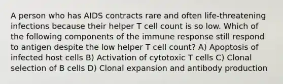 A person who has AIDS contracts rare and often life-threatening infections because their helper T cell count is so low. Which of the following components of the immune response still respond to antigen despite the low helper T cell count? A) Apoptosis of infected host cells B) Activation of cytotoxic T cells C) Clonal selection of B cells D) Clonal expansion and antibody production