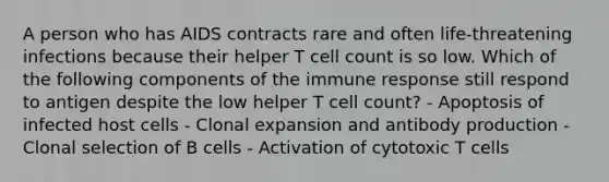 A person who has AIDS contracts rare and often life-threatening infections because their helper T cell count is so low. Which of the following components of the immune response still respond to antigen despite the low helper T cell count? - Apoptosis of infected host cells - Clonal expansion and antibody production - Clonal selection of B cells - Activation of cytotoxic T cells