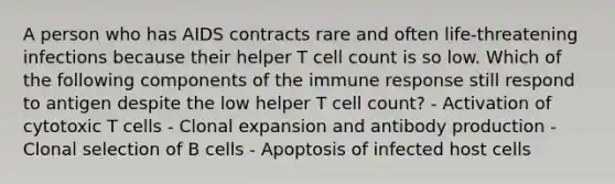 A person who has AIDS contracts rare and often life-threatening infections because their helper T cell count is so low. Which of the following components of the immune response still respond to antigen despite the low helper T cell count? - Activation of cytotoxic T cells - Clonal expansion and antibody production - Clonal selection of B cells - Apoptosis of infected host cells