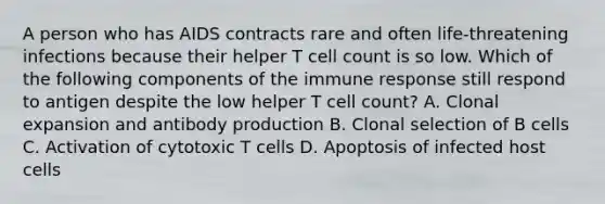 A person who has AIDS contracts rare and often life-threatening infections because their helper T cell count is so low. Which of the following components of the immune response still respond to antigen despite the low helper T cell count? A. Clonal expansion and antibody production B. Clonal selection of B cells C. Activation of cytotoxic T cells D. Apoptosis of infected host cells