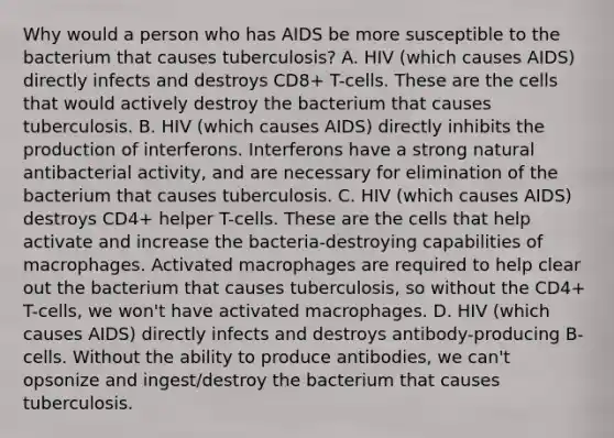 Why would a person who has AIDS be more susceptible to the bacterium that causes tuberculosis? A. HIV (which causes AIDS) directly infects and destroys CD8+ T-cells. These are the cells that would actively destroy the bacterium that causes tuberculosis. B. HIV (which causes AIDS) directly inhibits the production of interferons. Interferons have a strong natural antibacterial activity, and are necessary for elimination of the bacterium that causes tuberculosis. C. HIV (which causes AIDS) destroys CD4+ helper T-cells. These are the cells that help activate and increase the bacteria-destroying capabilities of macrophages. Activated macrophages are required to help clear out the bacterium that causes tuberculosis, so without the CD4+ T-cells, we won't have activated macrophages. D. HIV (which causes AIDS) directly infects and destroys antibody-producing B-cells. Without the ability to produce antibodies, we can't opsonize and ingest/destroy the bacterium that causes tuberculosis.