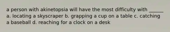 a person with akinetopsia will have the most difficulty with ______ a. locating a skyscraper b. grapping a cup on a table c. catching a baseball d. reaching for a clock on a desk