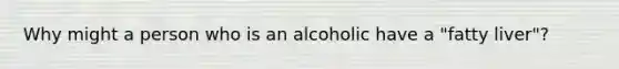 Why might a person who is an alcoholic have a "fatty liver"?