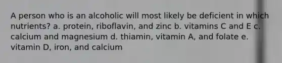 A person who is an alcoholic will most likely be deficient in which nutrients? a. protein, riboflavin, and zinc b. vitamins C and E c. calcium and magnesium d. thiamin, vitamin A, and folate e. vitamin D, iron, and calcium