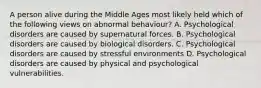 A person alive during the Middle Ages most likely held which of the following views on abnormal behaviour? A. Psychological disorders are caused by supernatural forces. B. Psychological disorders are caused by biological disorders. C. Psychological disorders are caused by stressful environments D. Psychological disorders are caused by physical and psychological vulnerabilities.