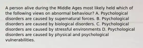 A person alive during the Middle Ages most likely held which of the following views on abnormal behaviour? A. Psychological disorders are caused by supernatural forces. B. Psychological disorders are caused by biological disorders. C. Psychological disorders are caused by stressful environments D. Psychological disorders are caused by physical and psychological vulnerabilities.