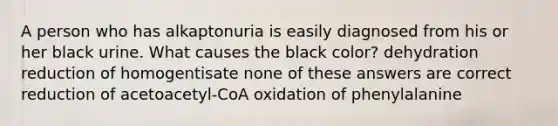 A person who has alkaptonuria is easily diagnosed from his or her black urine. What causes the black color? dehydration reduction of homogentisate none of these answers are correct reduction of acetoacetyl-CoA oxidation of phenylalanine