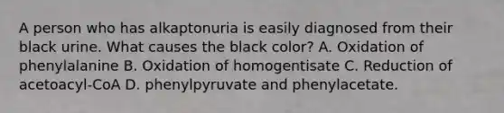 A person who has alkaptonuria is easily diagnosed from their black urine. What causes the black color? A. Oxidation of phenylalanine B. Oxidation of homogentisate C. Reduction of acetoacyl-CoA D. phenylpyruvate and phenylacetate.