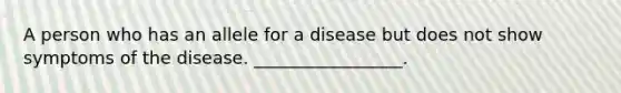 A person who has an allele for a disease but does not show symptoms of the disease. _________________.