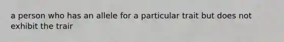 a person who has an allele for a particular trait but does not exhibit the trair