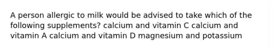 A person allergic to milk would be advised to take which of the following supplements? calcium and vitamin C calcium and vitamin A calcium and vitamin D magnesium and potassium