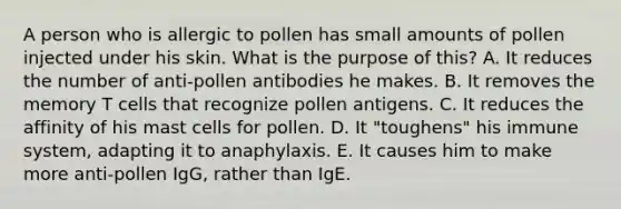 A person who is allergic to pollen has small amounts of pollen injected under his skin. What is the purpose of this? A. It reduces the number of anti-pollen antibodies he makes. B. It removes the memory T cells that recognize pollen antigens. C. It reduces the affinity of his mast cells for pollen. D. It "toughens" his immune system, adapting it to anaphylaxis. E. It causes him to make more anti-pollen IgG, rather than IgE.