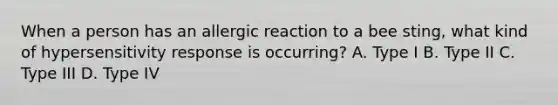 When a person has an allergic reaction to a bee sting, what kind of hypersensitivity response is occurring? A. Type I B. Type II C. Type III D. Type IV