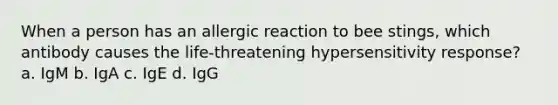 When a person has an allergic reaction to bee stings, which antibody causes the life-threatening hypersensitivity response? a. IgM b. IgA c. IgE d. IgG