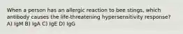 When a person has an allergic reaction to bee stings, which antibody causes the life-threatening hypersensitivity response? A) IgM B) IgA C) IgE D) IgG