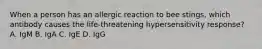 When a person has an allergic reaction to bee stings, which antibody causes the life-threatening hypersensitivity response? A. IgM B. IgA C. IgE D. IgG