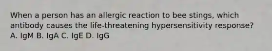 When a person has an allergic reaction to bee stings, which antibody causes the life-threatening hypersensitivity response? A. IgM B. IgA C. IgE D. IgG