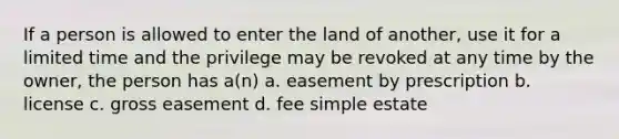 If a person is allowed to enter the land of another, use it for a limited time and the privilege may be revoked at any time by the owner, the person has a(n) a. easement by prescription b. license c. gross easement d. fee simple estate