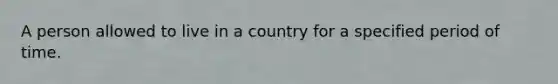 A person allowed to live in a country for a specified period of time.