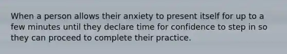 When a person allows their anxiety to present itself for up to a few minutes until they declare time for confidence to step in so they can proceed to complete their practice.