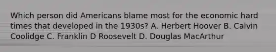 Which person did Americans blame most for the economic hard times that developed in the 1930s? A. Herbert Hoover B. Calvin Coolidge C. Franklin D Roosevelt D. Douglas MacArthur