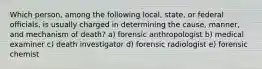 Which person, among the following local, state, or federal officials, is usually charged in determining the cause, manner, and mechanism of death? a) forensic anthropologist b) medical examiner c) death investigator d) forensic radiologist e) forensic chemist