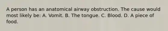 A person has an anatomical airway obstruction. The cause would most likely be: A. Vomit. B. The tongue. C. Blood. D. A piece of food.