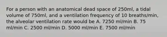 For a person with an anatomical dead space of 250ml, a tidal volume of 750ml, and a ventilation frequency of 10 breaths/min, the alveolar ventilation rate would be A. 7250 ml/min B. 75 ml/min C. 2500 ml/min D. 5000 ml/min E. 7500 ml/min