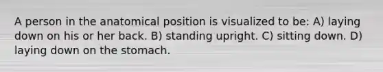 A person in the anatomical position is visualized to be: A) laying down on his or her back. B) standing upright. C) sitting down. D) laying down on the stomach.