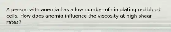 A person with anemia has a low number of circulating red blood cells. How does anemia influence the viscosity at high shear rates?