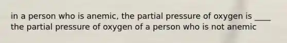 in a person who is anemic, the partial pressure of oxygen is ____ the partial pressure of oxygen of a person who is not anemic