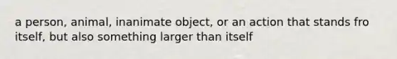 a person, animal, inanimate object, or an action that stands fro itself, but also something larger than itself