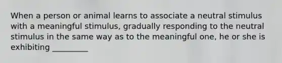 When a person or animal learns to associate a neutral stimulus with a meaningful stimulus, gradually responding to the neutral stimulus in the same way as to the meaningful one, he or she is exhibiting _________