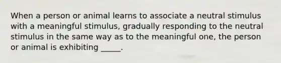 When a person or animal learns to associate a neutral stimulus with a meaningful stimulus, gradually responding to the neutral stimulus in the same way as to the meaningful one, the person or animal is exhibiting _____.