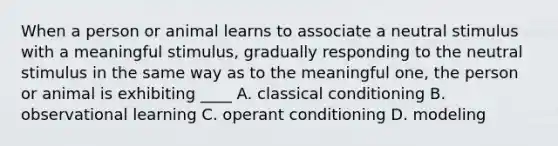 When a person or animal learns to associate a neutral stimulus with a meaningful stimulus, gradually responding to the neutral stimulus in the same way as to the meaningful one, the person or animal is exhibiting ____ A. classical conditioning B. observational learning C. operant conditioning D. modeling