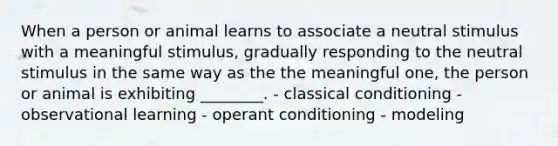 When a person or animal learns to associate a neutral stimulus with a meaningful stimulus, gradually responding to the neutral stimulus in the same way as the the meaningful one, the person or animal is exhibiting ________. - classical conditioning - observational learning - operant conditioning - modeling