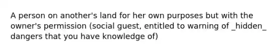 A person on another's land for her own purposes but with the owner's permission (social guest, entitled to warning of _hidden_ dangers that you have knowledge of)