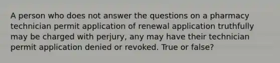 A person who does not answer the questions on a pharmacy technician permit application of renewal application truthfully may be charged with perjury, any may have their technician permit application denied or revoked. True or false?