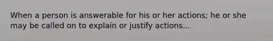 When a person is answerable for his or her actions; he or she may be called on to explain or justify actions...