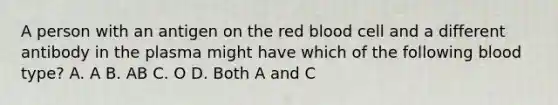 A person with an antigen on the red blood cell and a different antibody in the plasma might have which of the following blood type? A. A B. AB C. O D. Both A and C