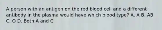 A person with an antigen on the red blood cell and a different antibody in the plasma would have which blood type? A. A B. AB C. O D. Both A and C