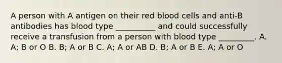 A person with A antigen on their red blood cells and anti-B antibodies has blood type __________ and could successfully receive a transfusion from a person with blood type _________. A. A; B or O B. B; A or B C. A; A or AB D. B; A or B E. A; A or O