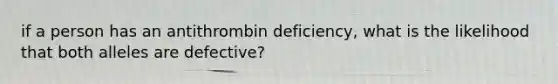 if a person has an antithrombin deficiency, what is the likelihood that both alleles are defective?