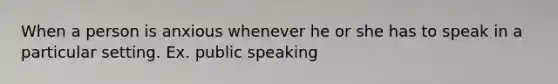 When a person is anxious whenever he or she has to speak in a particular setting. Ex. public speaking