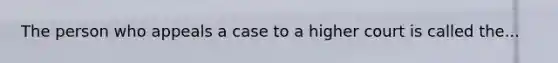 The person who appeals a case to a higher court is called the...